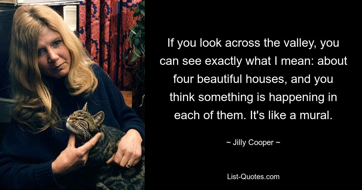 If you look across the valley, you can see exactly what I mean: about four beautiful houses, and you think something is happening in each of them. It's like a mural. — © Jilly Cooper