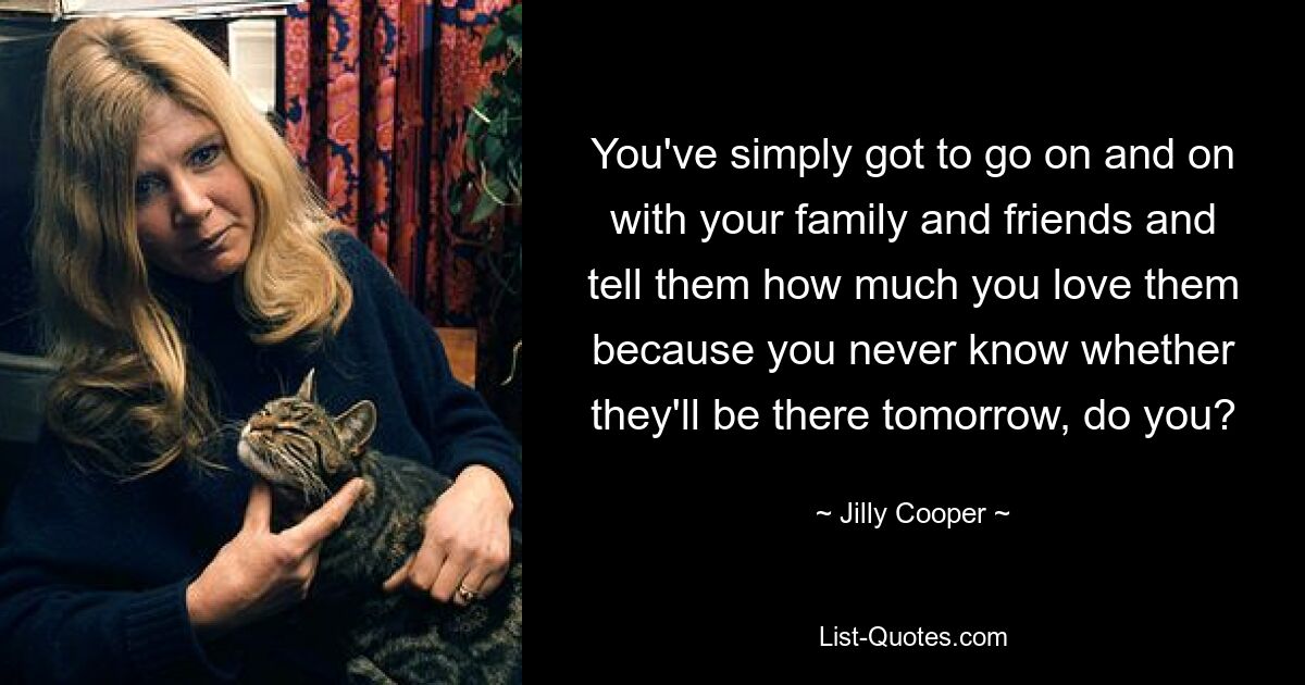 You've simply got to go on and on with your family and friends and tell them how much you love them because you never know whether they'll be there tomorrow, do you? — © Jilly Cooper