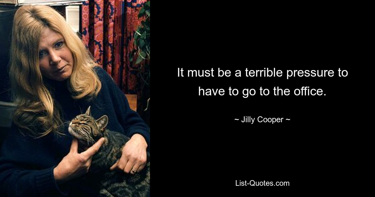 It must be a terrible pressure to have to go to the office. — © Jilly Cooper