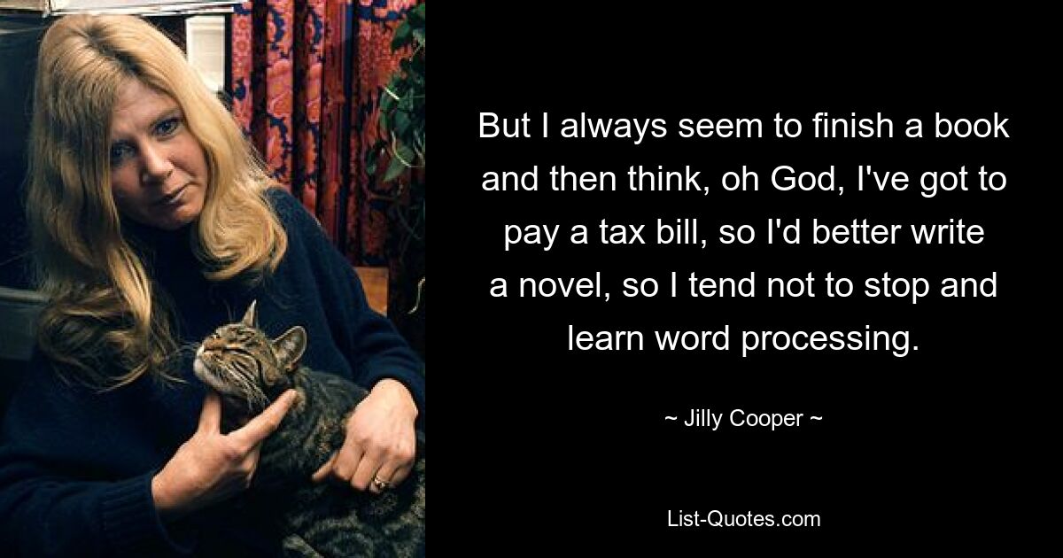 But I always seem to finish a book and then think, oh God, I've got to pay a tax bill, so I'd better write a novel, so I tend not to stop and learn word processing. — © Jilly Cooper