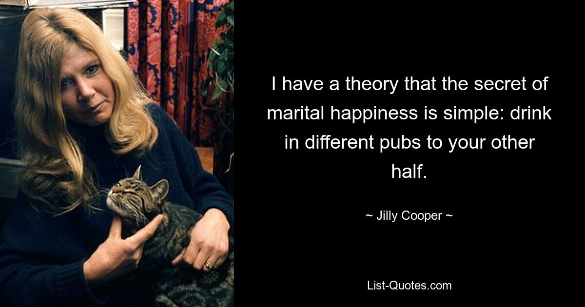 I have a theory that the secret of marital happiness is simple: drink in different pubs to your other half. — © Jilly Cooper