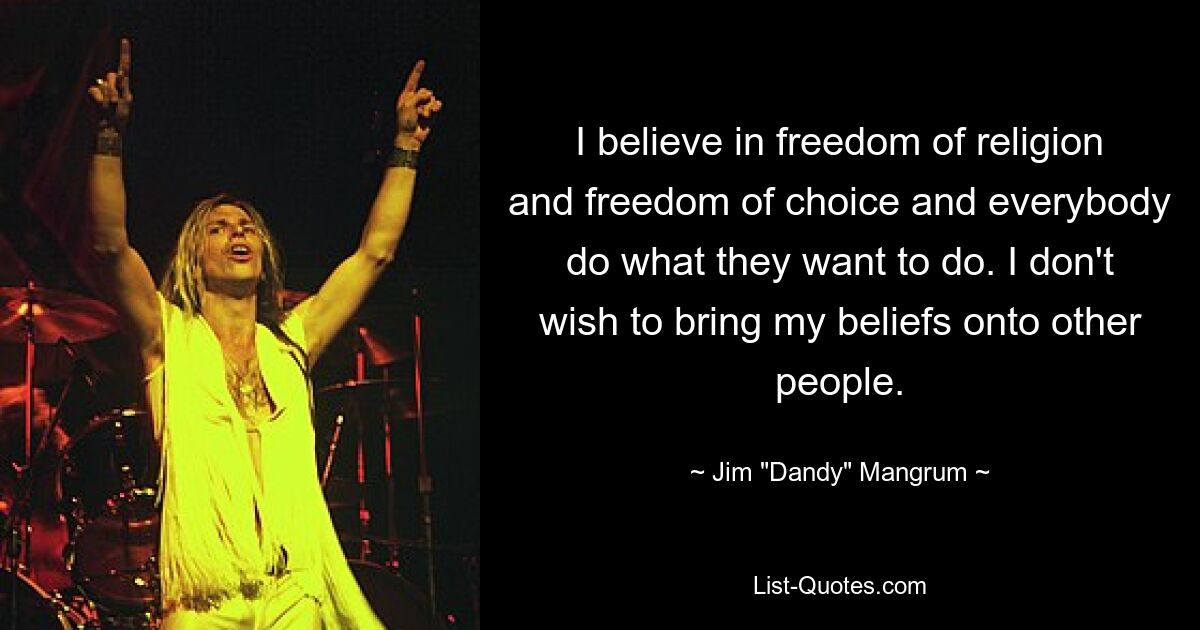 I believe in freedom of religion and freedom of choice and everybody do what they want to do. I don't wish to bring my beliefs onto other people. — © Jim "Dandy" Mangrum