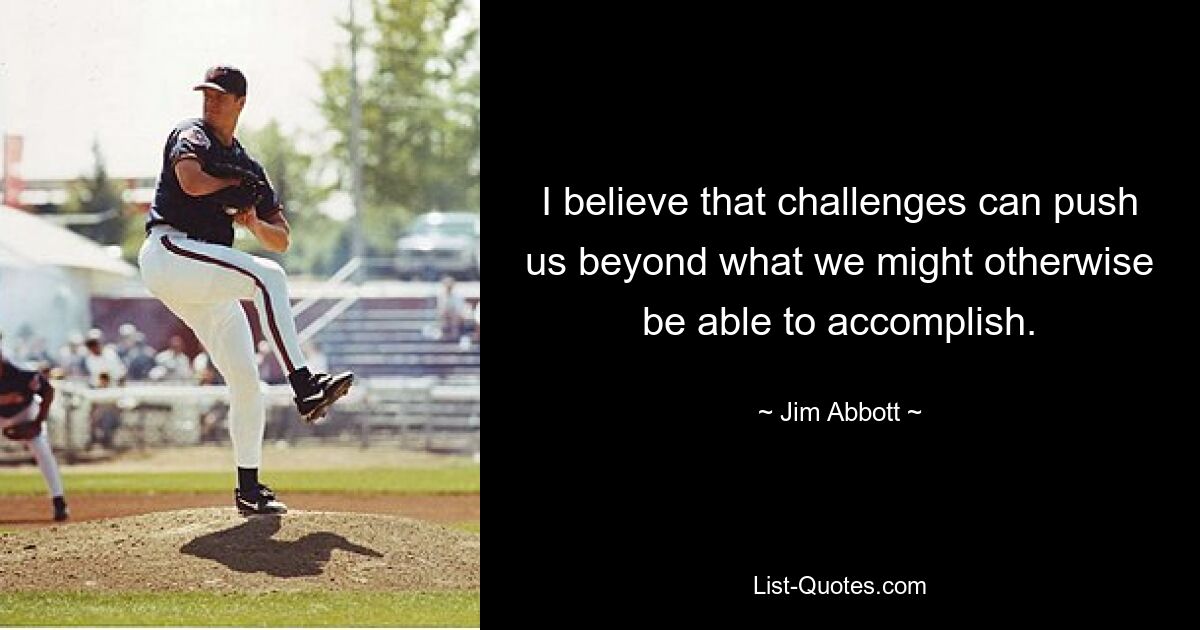 I believe that challenges can push us beyond what we might otherwise be able to accomplish. — © Jim Abbott