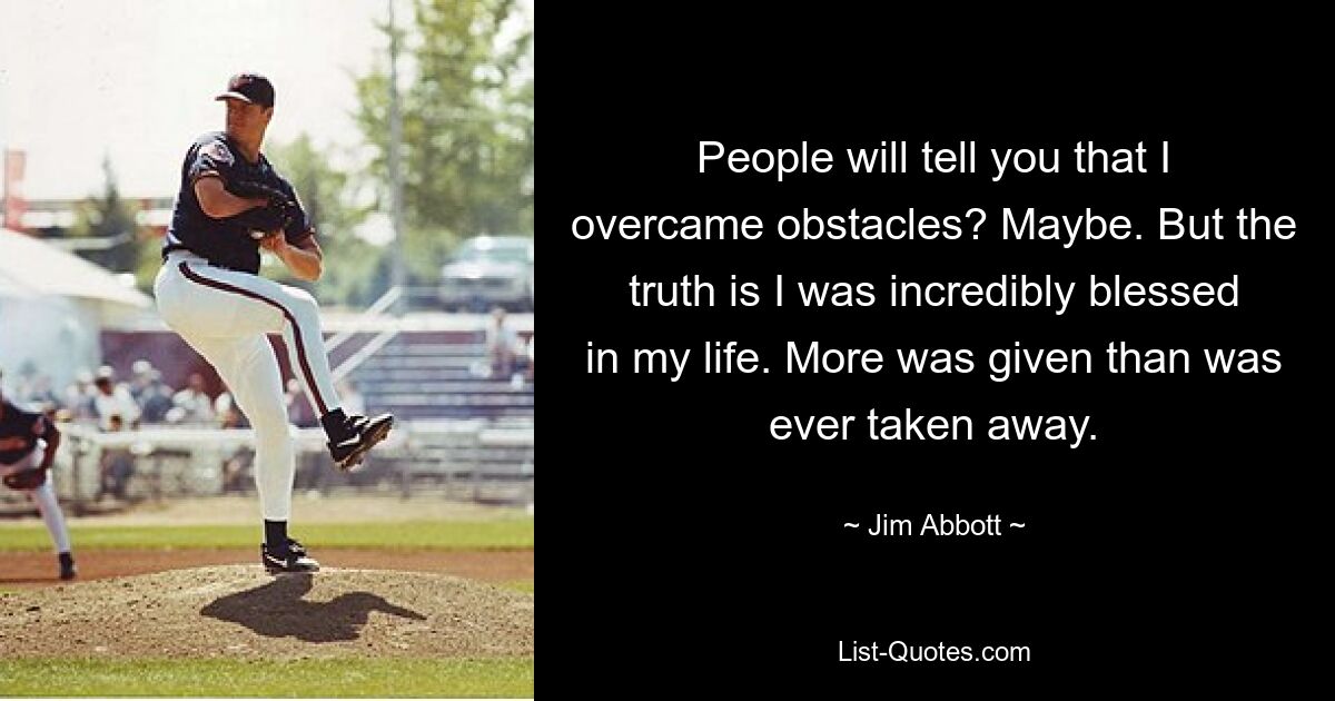 People will tell you that I overcame obstacles? Maybe. But the truth is I was incredibly blessed in my life. More was given than was ever taken away. — © Jim Abbott