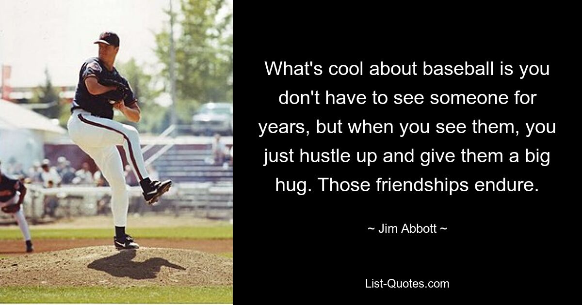 What's cool about baseball is you don't have to see someone for years, but when you see them, you just hustle up and give them a big hug. Those friendships endure. — © Jim Abbott