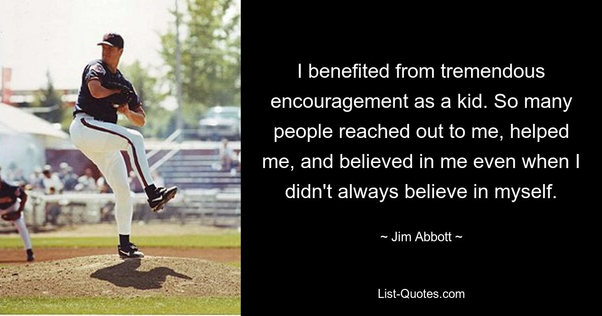 I benefited from tremendous encouragement as a kid. So many people reached out to me, helped me, and believed in me even when I didn't always believe in myself. — © Jim Abbott