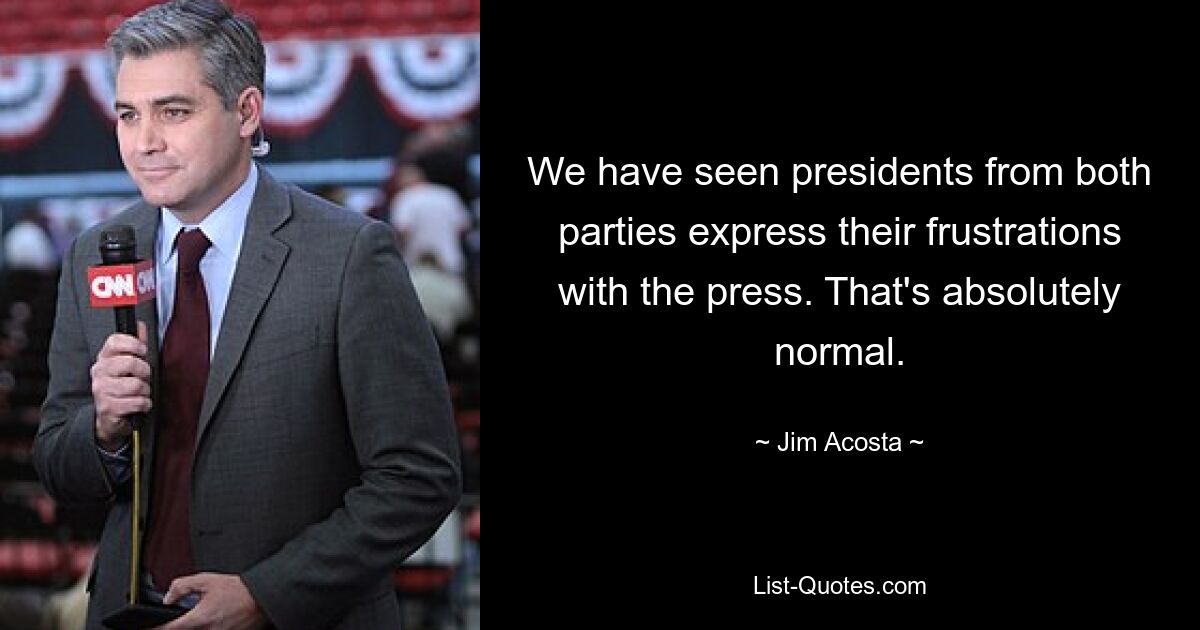 We have seen presidents from both parties express their frustrations with the press. That's absolutely normal. — © Jim Acosta