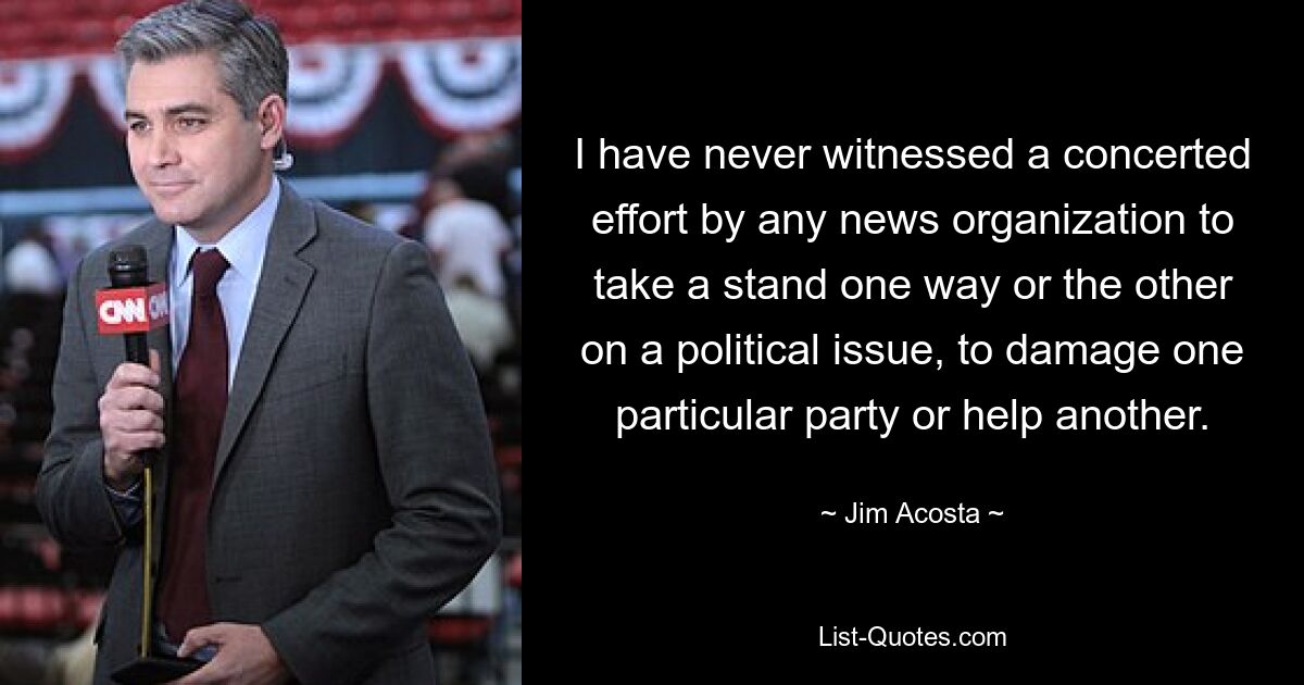 I have never witnessed a concerted effort by any news organization to take a stand one way or the other on a political issue, to damage one particular party or help another. — © Jim Acosta