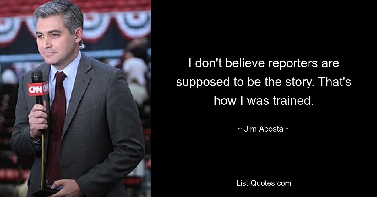 I don't believe reporters are supposed to be the story. That's how I was trained. — © Jim Acosta