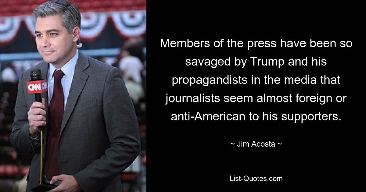 Members of the press have been so savaged by Trump and his propagandists in the media that journalists seem almost foreign or anti-American to his supporters. — © Jim Acosta