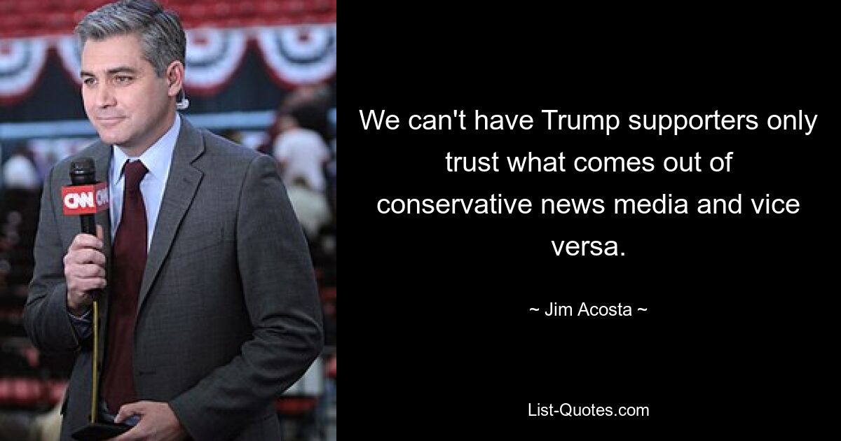 We can't have Trump supporters only trust what comes out of conservative news media and vice versa. — © Jim Acosta