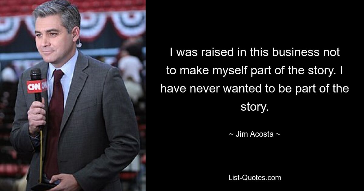 I was raised in this business not to make myself part of the story. I have never wanted to be part of the story. — © Jim Acosta