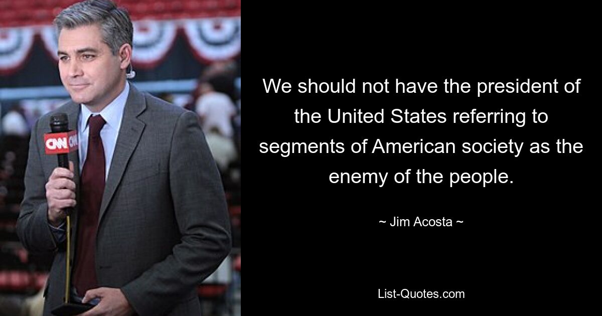 We should not have the president of the United States referring to segments of American society as the enemy of the people. — © Jim Acosta