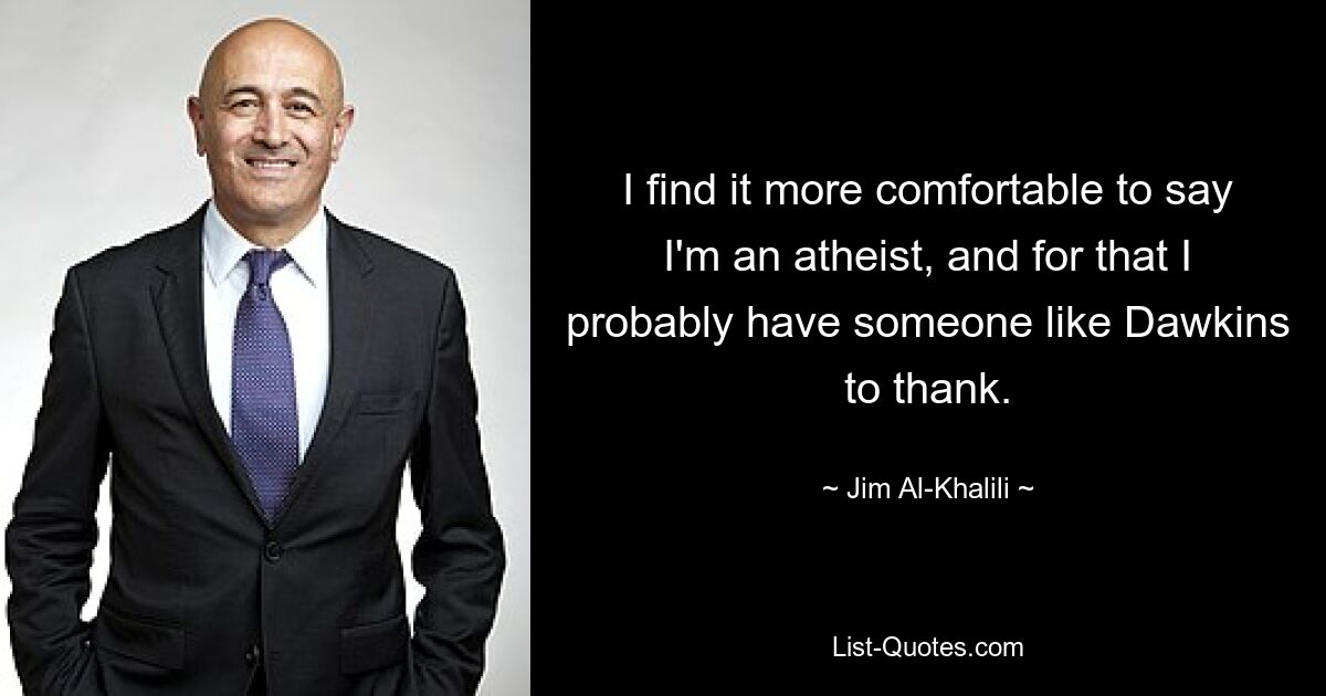 I find it more comfortable to say I'm an atheist, and for that I probably have someone like Dawkins to thank. — © Jim Al-Khalili