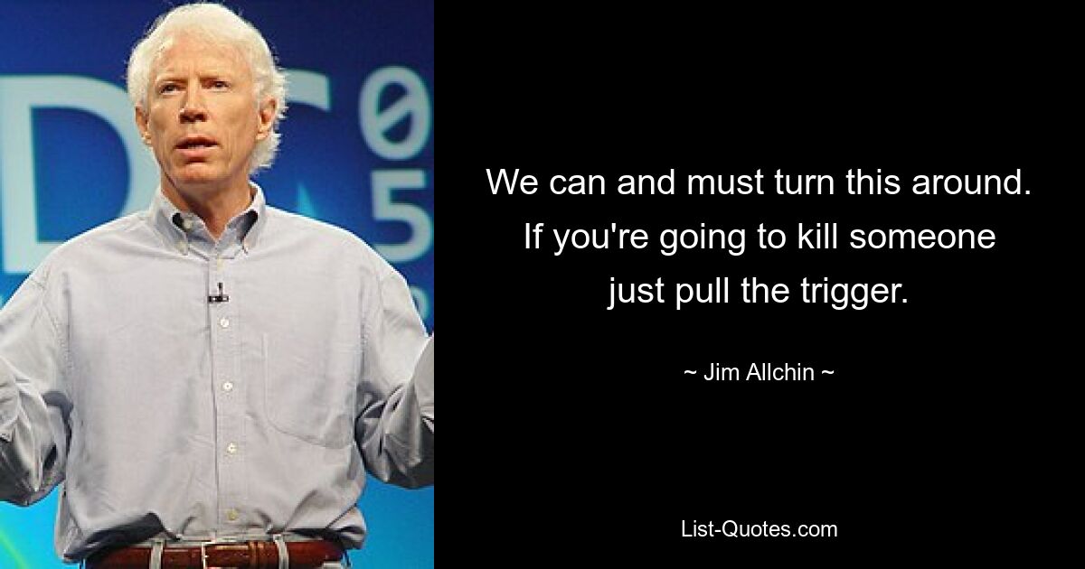 We can and must turn this around. If you're going to kill someone just pull the trigger. — © Jim Allchin