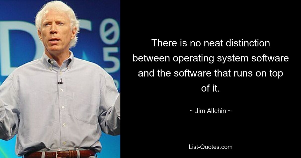 There is no neat distinction between operating system software and the software that runs on top of it. — © Jim Allchin