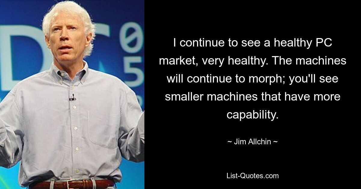 I continue to see a healthy PC market, very healthy. The machines will continue to morph; you'll see smaller machines that have more capability. — © Jim Allchin