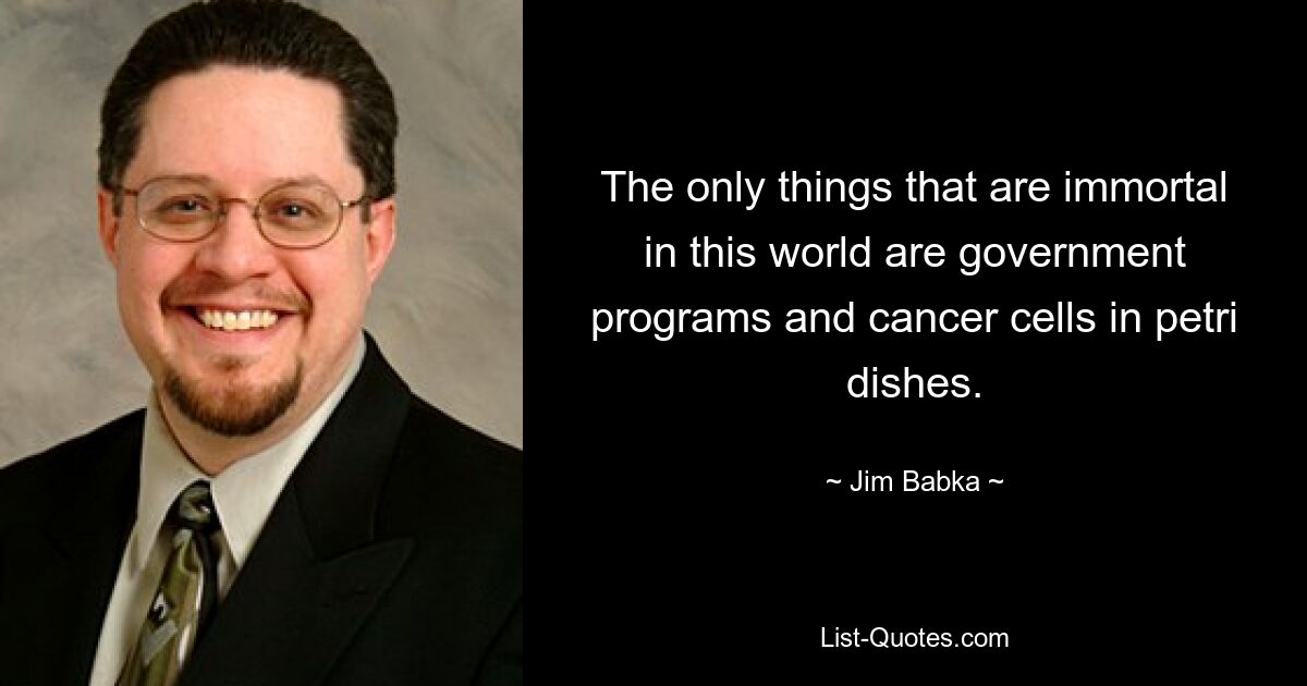 The only things that are immortal in this world are government programs and cancer cells in petri dishes. — © Jim Babka