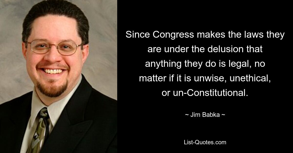 Since Congress makes the laws they are under the delusion that anything they do is legal, no matter if it is unwise, unethical, or un-Constitutional. — © Jim Babka