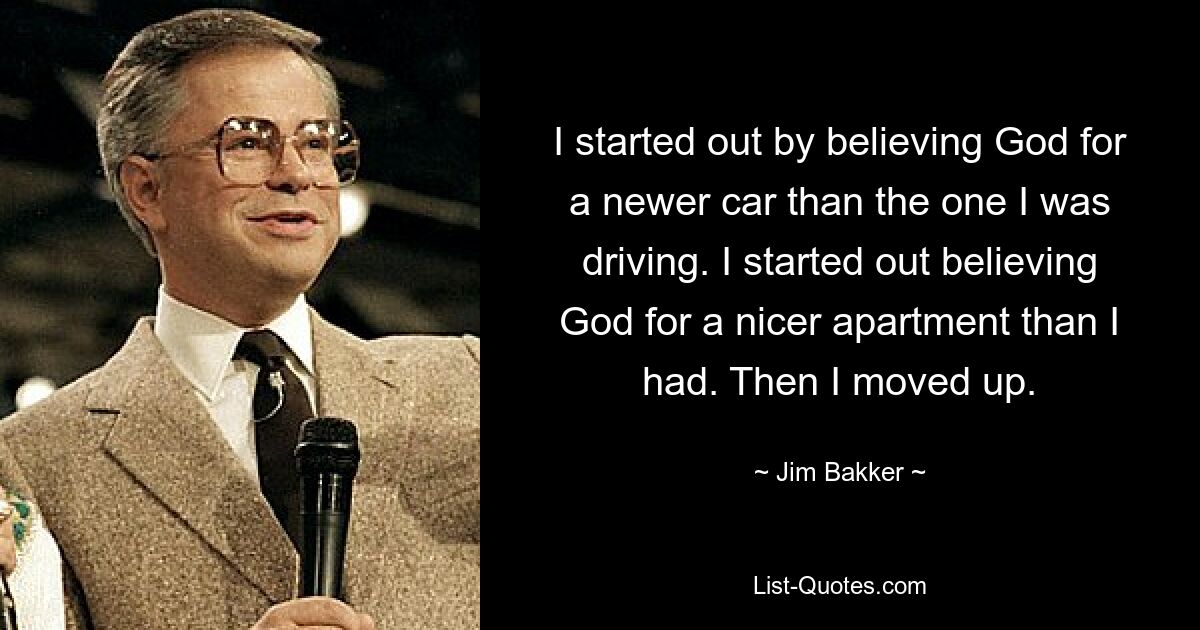 I started out by believing God for a newer car than the one I was driving. I started out believing God for a nicer apartment than I had. Then I moved up. — © Jim Bakker