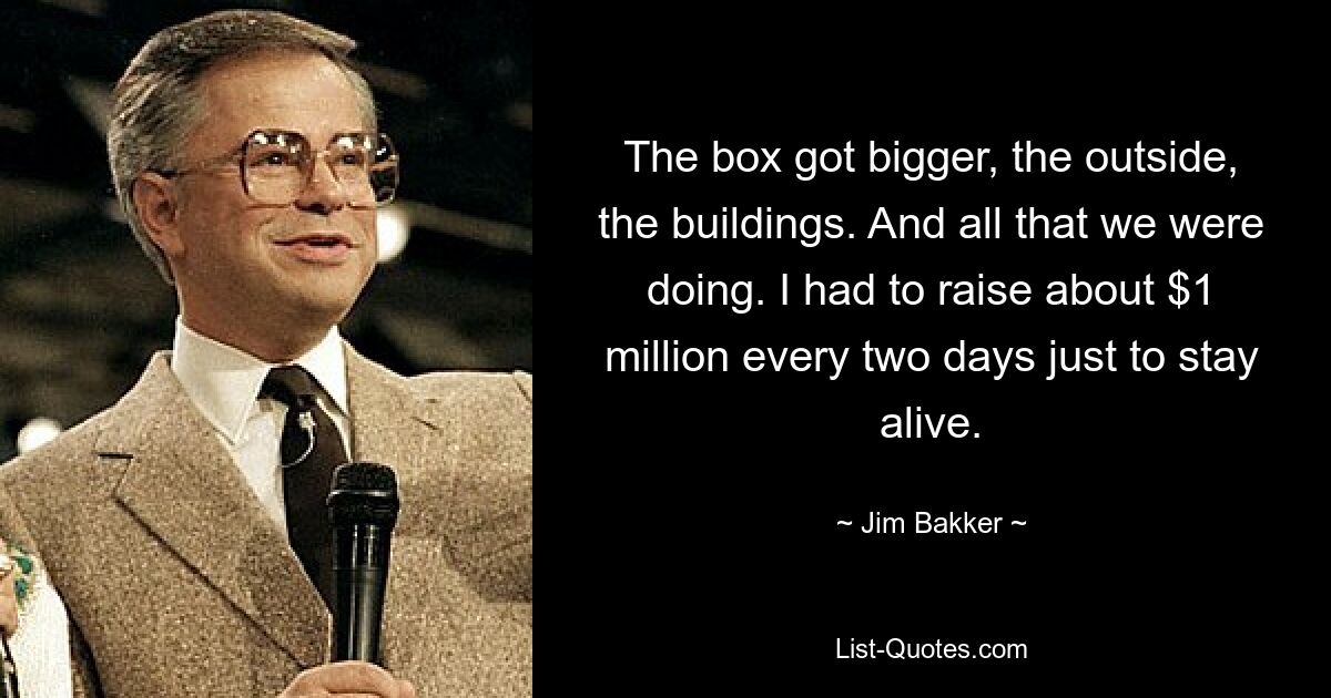 The box got bigger, the outside, the buildings. And all that we were doing. I had to raise about $1 million every two days just to stay alive. — © Jim Bakker