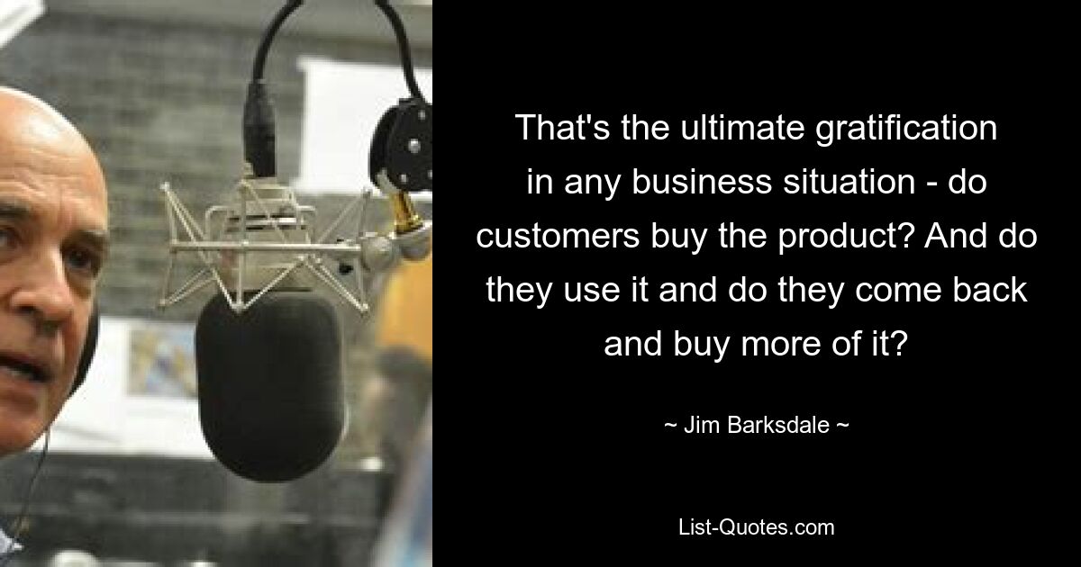 That's the ultimate gratification in any business situation - do customers buy the product? And do they use it and do they come back and buy more of it? — © Jim Barksdale