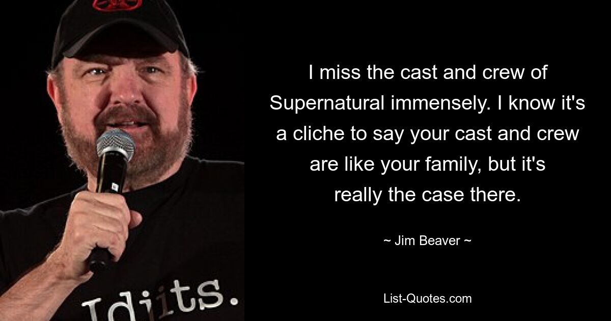 I miss the cast and crew of Supernatural immensely. I know it's a cliche to say your cast and crew are like your family, but it's really the case there. — © Jim Beaver