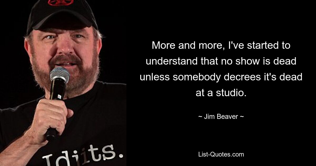 More and more, I've started to understand that no show is dead unless somebody decrees it's dead at a studio. — © Jim Beaver