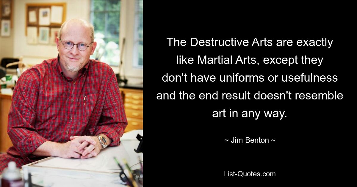 The Destructive Arts are exactly like Martial Arts, except they don't have uniforms or usefulness and the end result doesn't resemble art in any way. — © Jim Benton