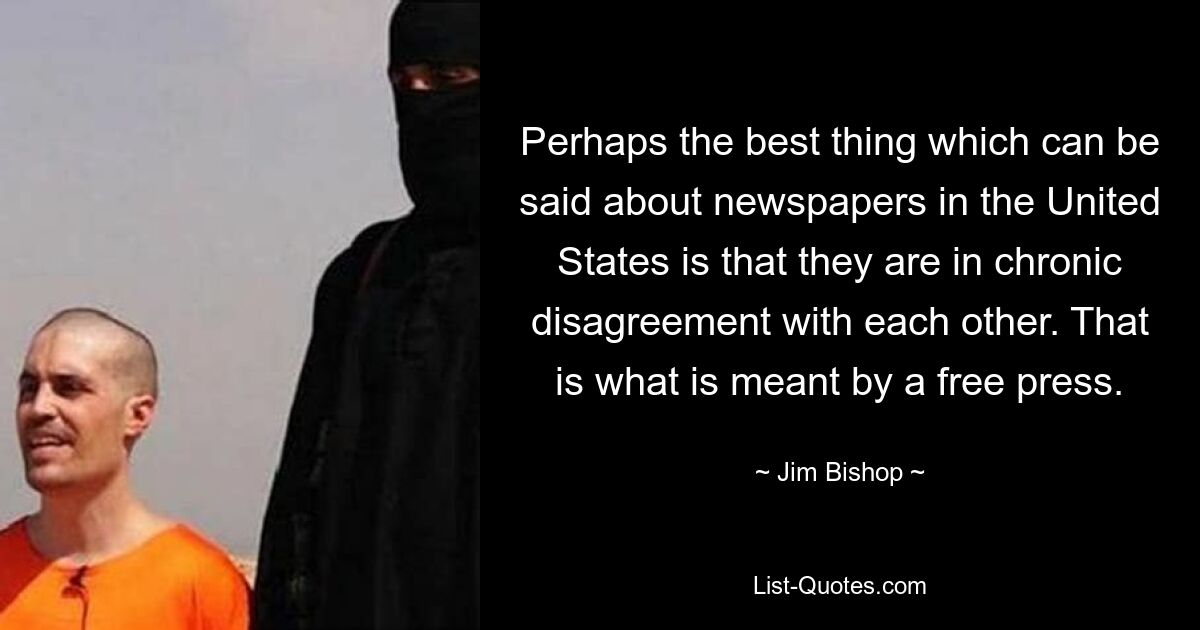 Perhaps the best thing which can be said about newspapers in the United States is that they are in chronic disagreement with each other. That is what is meant by a free press. — © Jim Bishop