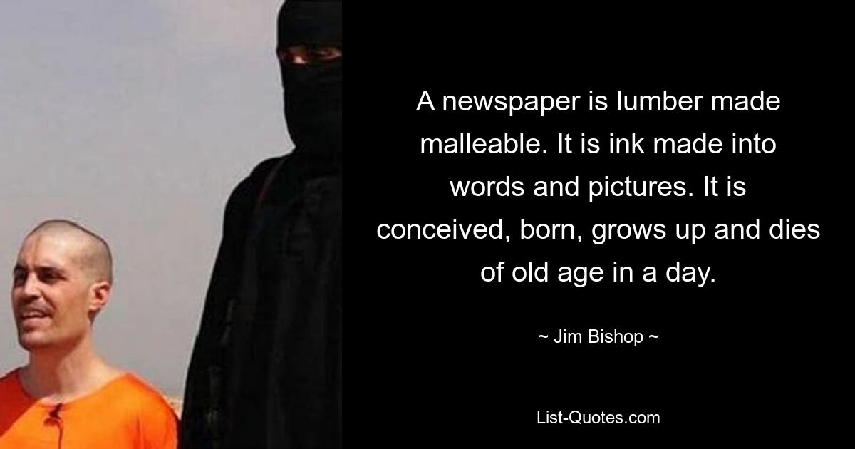 A newspaper is lumber made malleable. It is ink made into words and pictures. It is conceived, born, grows up and dies of old age in a day. — © Jim Bishop