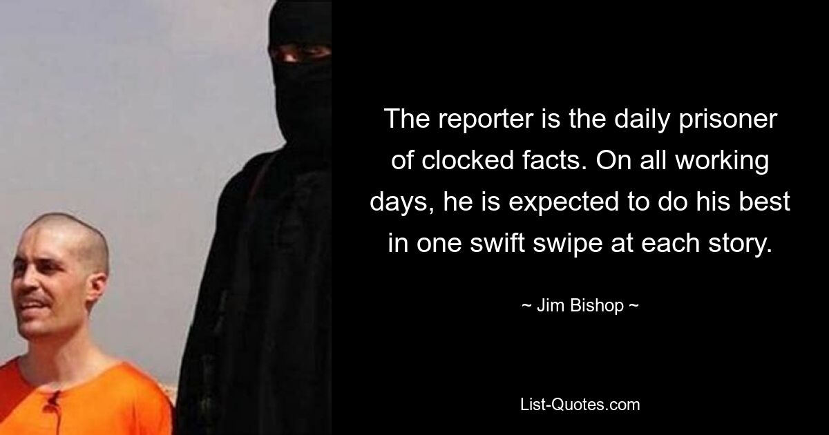 The reporter is the daily prisoner of clocked facts. On all working days, he is expected to do his best in one swift swipe at each story. — © Jim Bishop