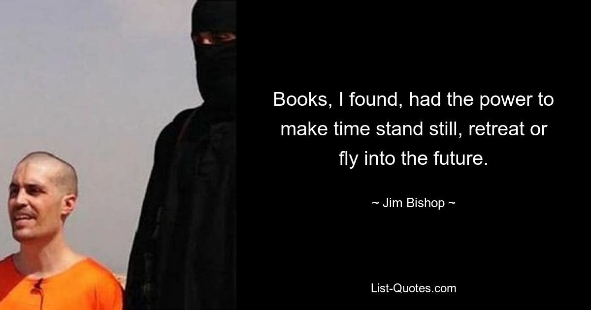 Books, I found, had the power to make time stand still, retreat or fly into the future. — © Jim Bishop