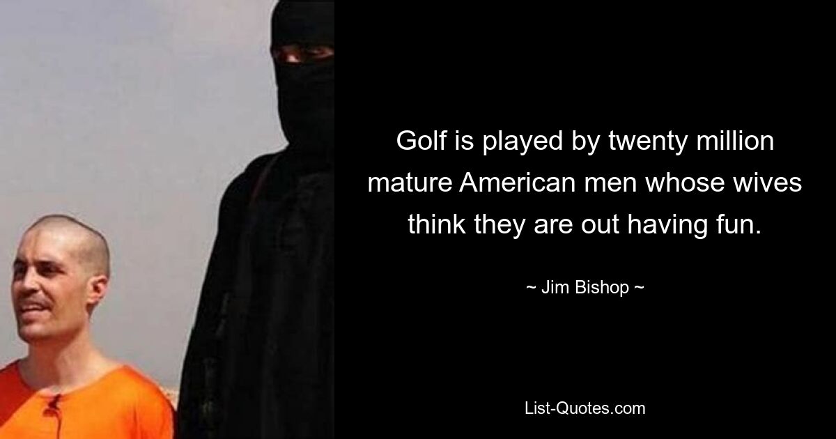 Golf is played by twenty million mature American men whose wives think they are out having fun. — © Jim Bishop