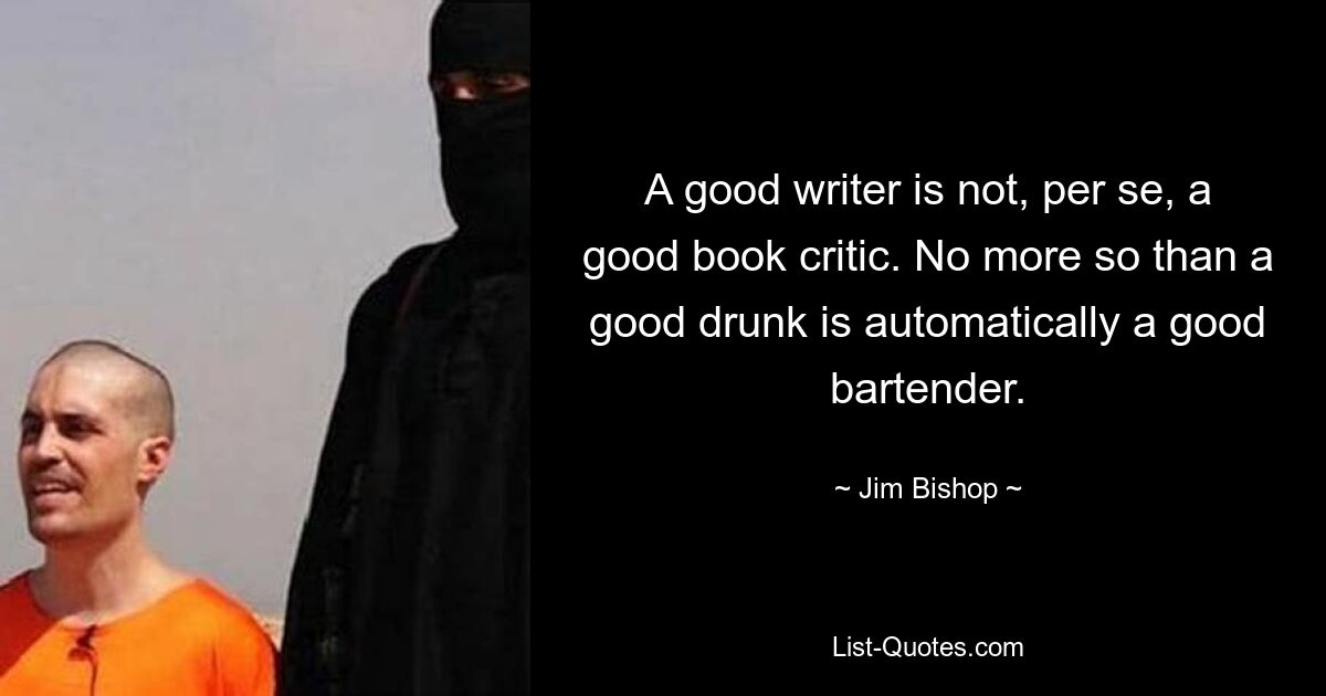 A good writer is not, per se, a good book critic. No more so than a good drunk is automatically a good bartender. — © Jim Bishop