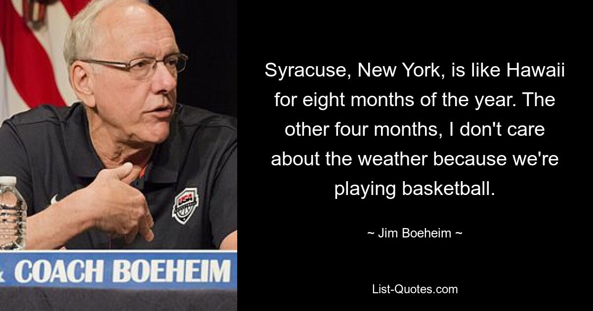 Syracuse, New York, is like Hawaii for eight months of the year. The other four months, I don't care about the weather because we're playing basketball. — © Jim Boeheim