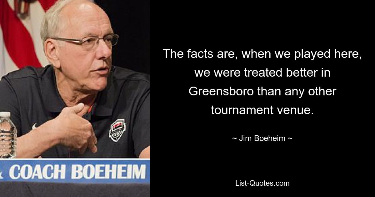 The facts are, when we played here, we were treated better in Greensboro than any other tournament venue. — © Jim Boeheim