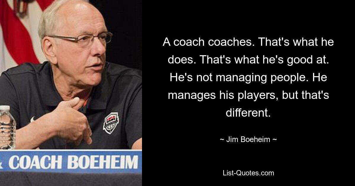 A coach coaches. That's what he does. That's what he's good at. He's not managing people. He manages his players, but that's different. — © Jim Boeheim