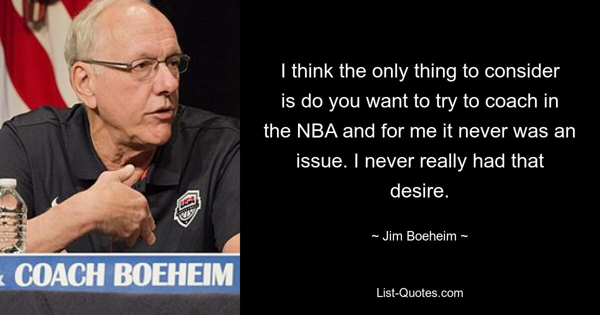 I think the only thing to consider is do you want to try to coach in the NBA and for me it never was an issue. I never really had that desire. — © Jim Boeheim