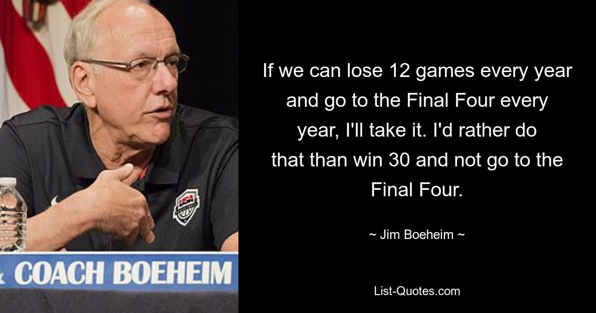 Wenn wir jedes Jahr zwölf Spiele verlieren und jedes Jahr ins Final Four kommen, nehme ich das in Kauf. Ich würde das lieber tun, als 30 zu gewinnen und nicht ins Final Four zu kommen. — © Jim Boeheim