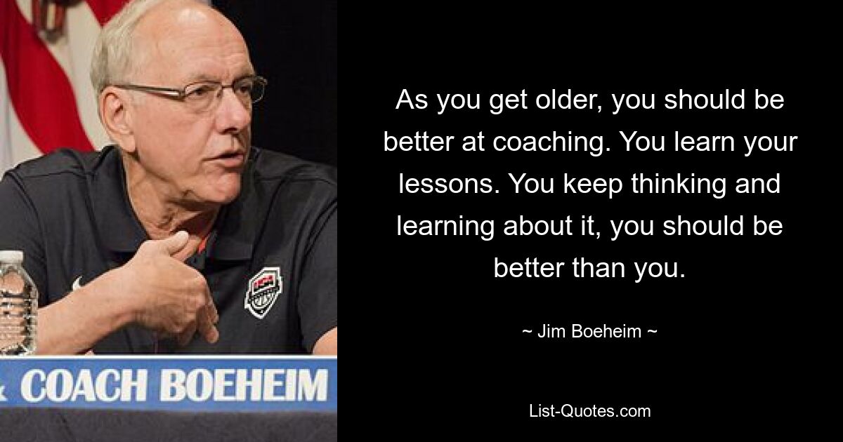 As you get older, you should be better at coaching. You learn your lessons. You keep thinking and learning about it, you should be better than you. — © Jim Boeheim