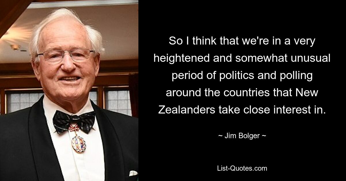 So I think that we're in a very heightened and somewhat unusual period of politics and polling around the countries that New Zealanders take close interest in. — © Jim Bolger