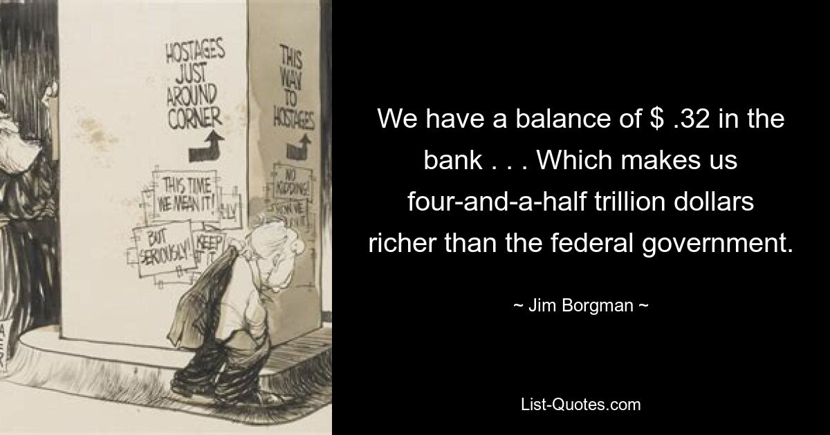 We have a balance of $ .32 in the bank . . . Which makes us four-and-a-half trillion dollars richer than the federal government. — © Jim Borgman