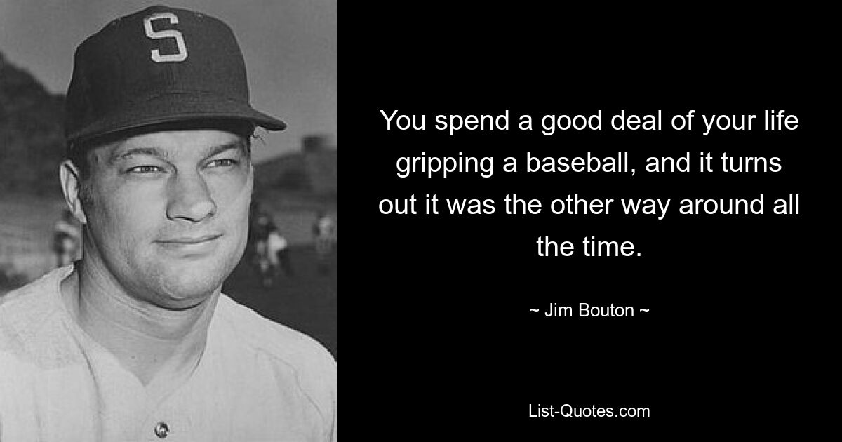 You spend a good deal of your life gripping a baseball, and it turns out it was the other way around all the time. — © Jim Bouton