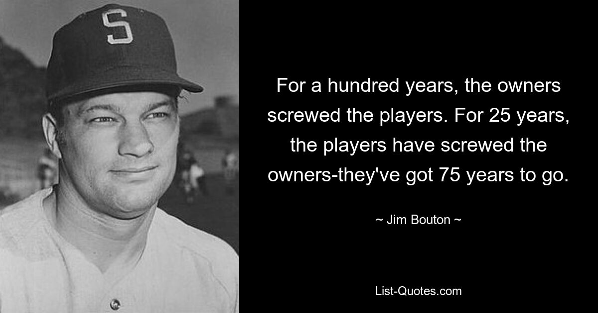 For a hundred years, the owners screwed the players. For 25 years, the players have screwed the owners-they've got 75 years to go. — © Jim Bouton