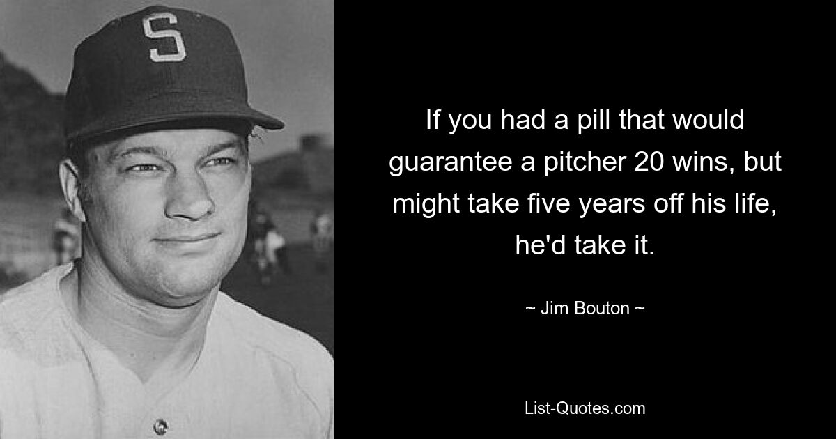 If you had a pill that would guarantee a pitcher 20 wins, but might take five years off his life, he'd take it. — © Jim Bouton