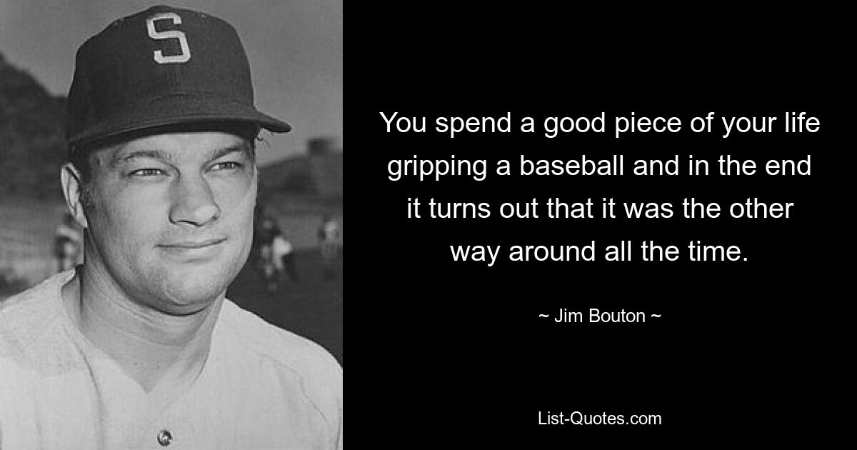 You spend a good piece of your life gripping a baseball and in the end it turns out that it was the other way around all the time. — © Jim Bouton