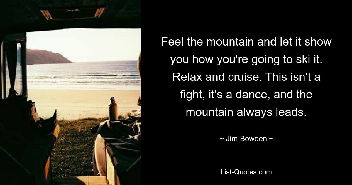 Feel the mountain and let it show you how you're going to ski it. Relax and cruise. This isn't a fight, it's a dance, and the mountain always leads. — © Jim Bowden