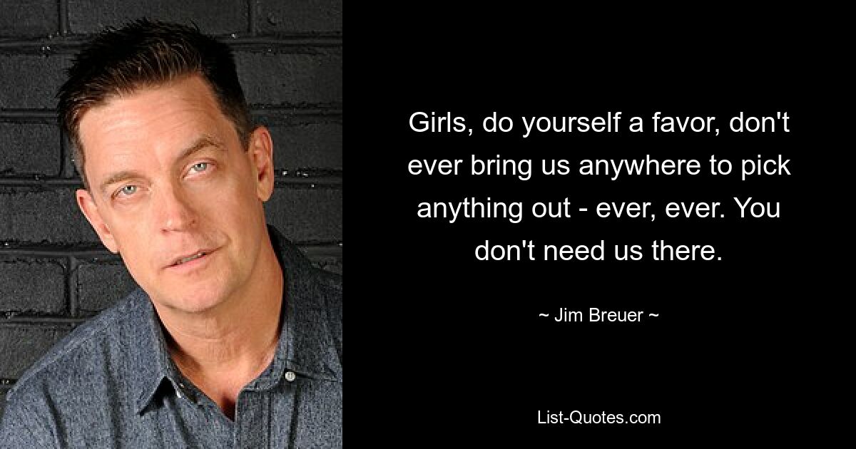 Girls, do yourself a favor, don't ever bring us anywhere to pick anything out - ever, ever. You don't need us there. — © Jim Breuer