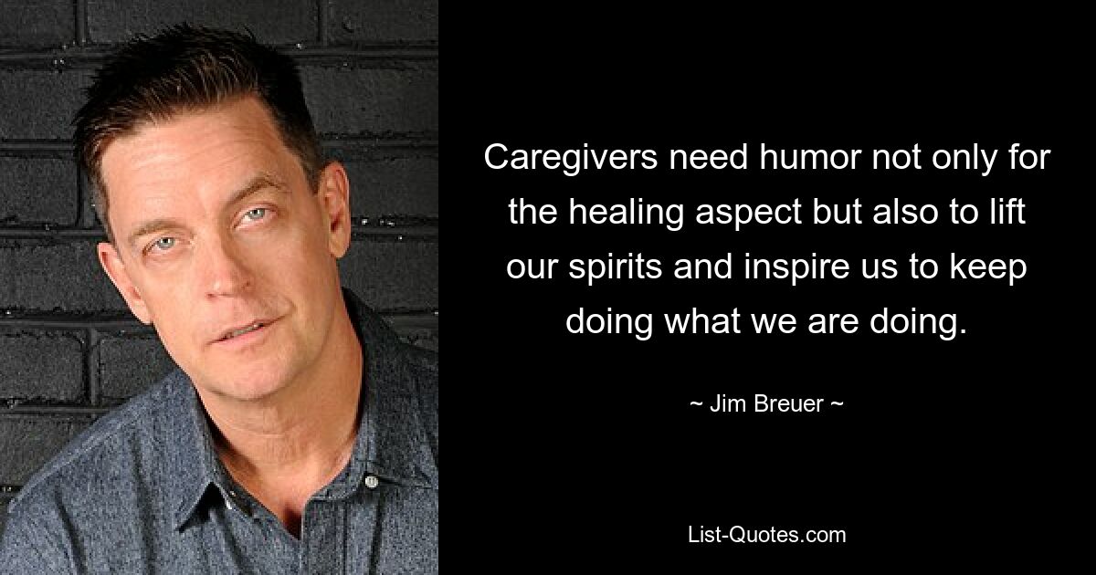 Caregivers need humor not only for the healing aspect but also to lift our spirits and inspire us to keep doing what we are doing. — © Jim Breuer